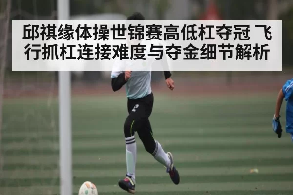 邱祺缘体操世锦赛高低杠夺冠 飞行抓杠连接难度与夺金细节解析